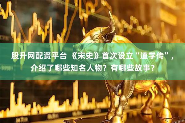 股升网配资平台 《宋史》首次设立“道学传”，介绍了哪些知名人物？有哪些故事？
