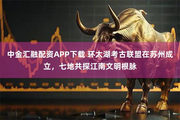 中金汇融配资APP下载 环太湖考古联盟在苏州成立,七地共探江南文明根脉