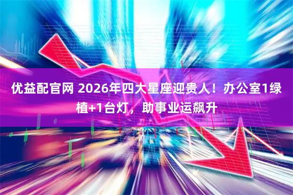 优益配官网 2026年四大星座迎贵人！办公室1绿植+1台灯，助事业运飙升