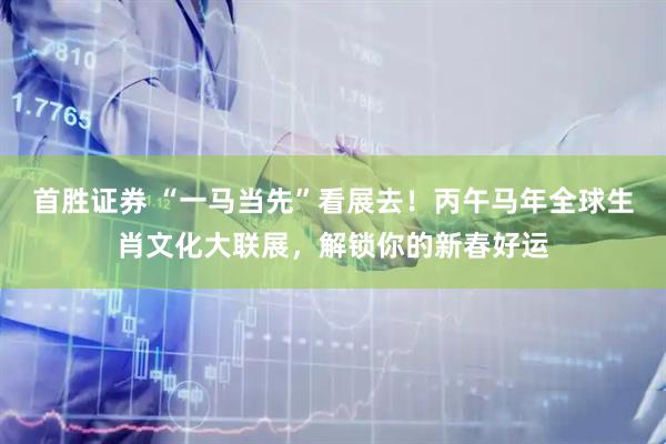首胜证券 “一马当先”看展去！丙午马年全球生肖文化大联展，解锁你的新春好运