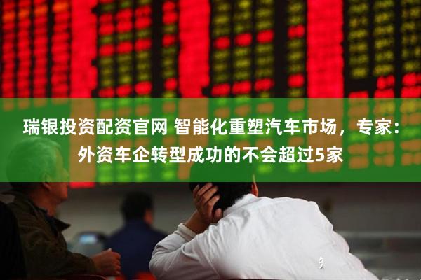 瑞银投资配资官网 智能化重塑汽车市场，专家：外资车企转型成功的不会超过5家