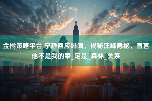 金橘策略平台 宁静回应绯闻，揭秘汪峰隐秘，直言他不是我的菜_定是_森林_关系