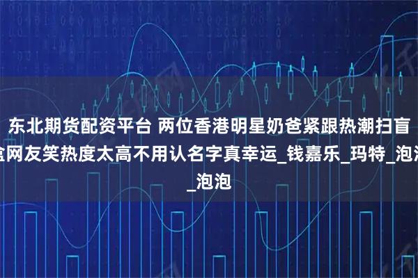东北期货配资平台 两位香港明星奶爸紧跟热潮扫盲盒网友笑热度太高不用认名字真幸运_钱嘉乐_玛特_泡泡
