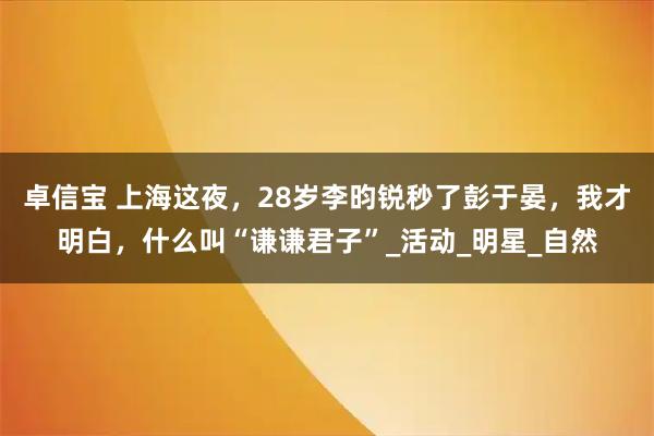 卓信宝 上海这夜，28岁李昀锐秒了彭于晏，我才明白，什么叫“谦谦君子”_活动_明星_自然