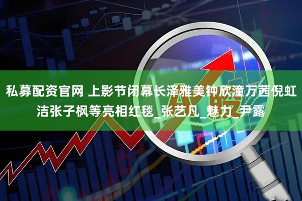 私募配资官网 上影节闭幕长泽雅美钟欣潼万茜倪虹洁张子枫等亮相红毯_张艺凡_魅力_尹露
