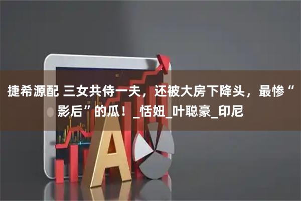捷希源配 三女共侍一夫，还被大房下降头，最惨“影后”的瓜！_恬妞_叶聪豪_印尼