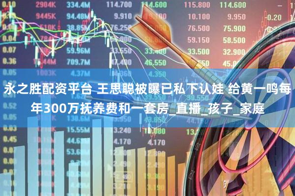 永之胜配资平台 王思聪被曝已私下认娃 给黄一鸣每年300万抚养费和一套房_直播_孩子_家庭
