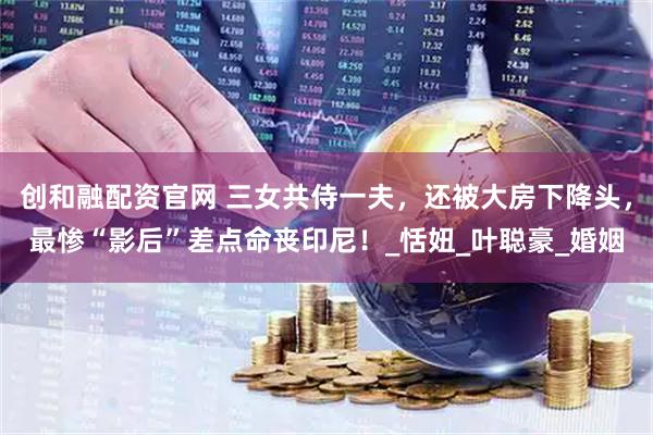 创和融配资官网 三女共侍一夫，还被大房下降头，最惨“影后”差点命丧印尼！_恬妞_叶聪豪_婚姻