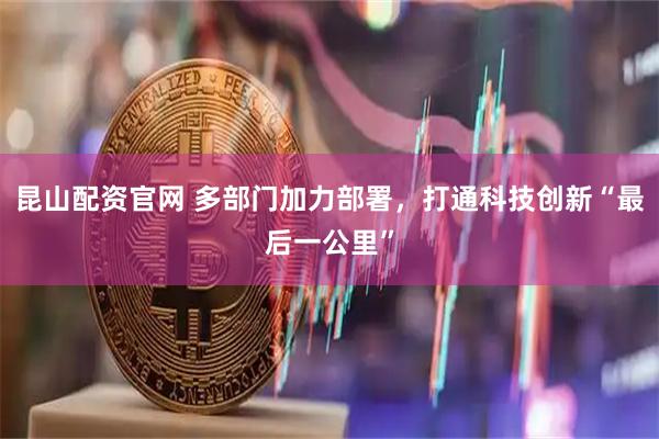 昆山配资官网 多部门加力部署，打通科技创新“最后一公里”
