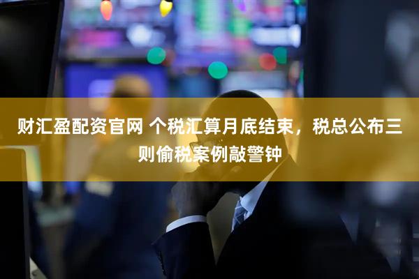 财汇盈配资官网 个税汇算月底结束，税总公布三则偷税案例敲警钟