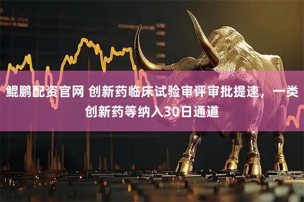 鲲鹏配资官网 创新药临床试验审评审批提速，一类创新药等纳入30日通道