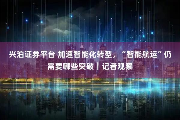 兴泊证券平台 加速智能化转型，“智能航运”仍需要哪些突破｜记者观察