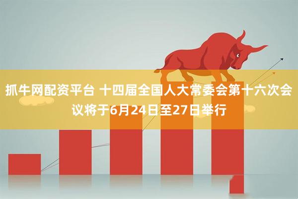 抓牛网配资平台 十四届全国人大常委会第十六次会议将于6月24日至27日举行