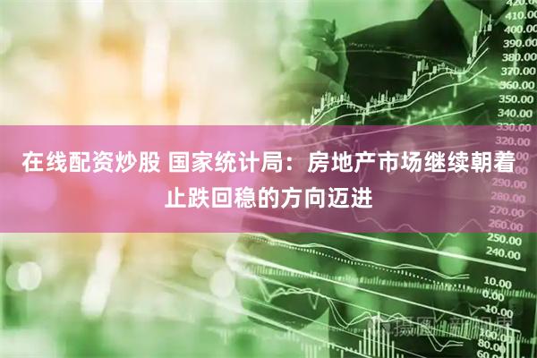 在线配资炒股 国家统计局：房地产市场继续朝着止跌回稳的方向迈进