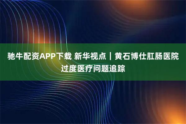 驰牛配资APP下载 新华视点｜黄石博仕肛肠医院过度医疗问题追踪