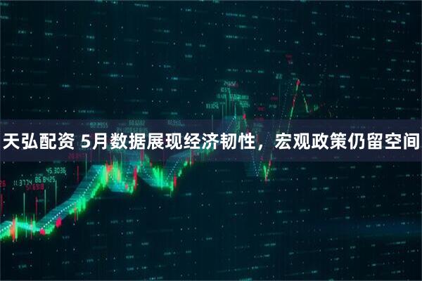 天弘配资 5月数据展现经济韧性，宏观政策仍留空间