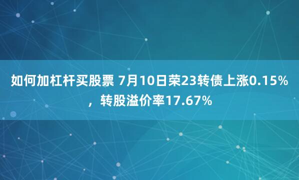 如何加杠杆买股票 7月10日荣23转债上涨0.15%，转股溢价率17.67%