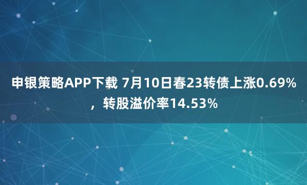 申银策略APP下载 7月10日春23转债上涨0.69%，转股溢价率14.53%