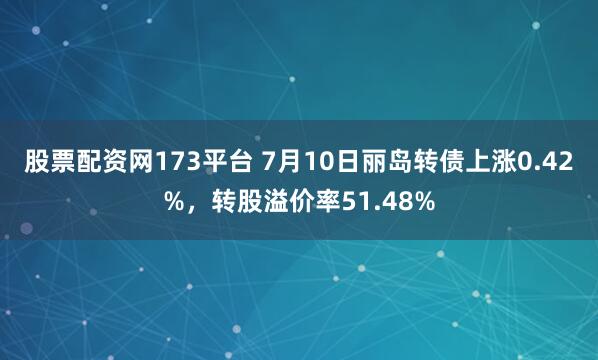 股票配资网173平台 7月10日丽岛转债上涨0.42%，转股溢价率51.48%