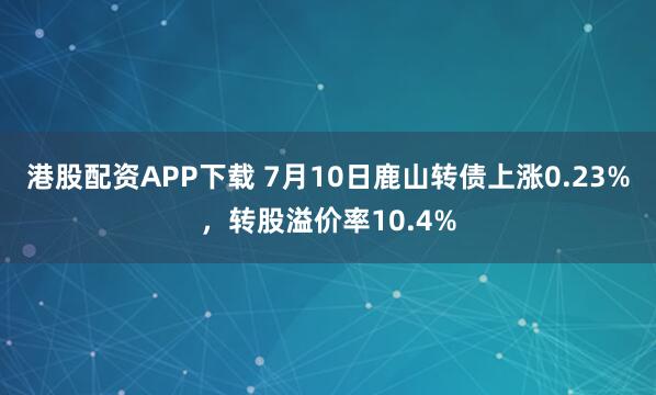 港股配资APP下载 7月10日鹿山转债上涨0.23%，转股溢价率10.4%