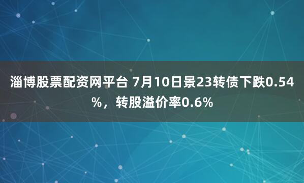 淄博股票配资网平台 7月10日景23转债下跌0.54%，转股溢价率0.6%