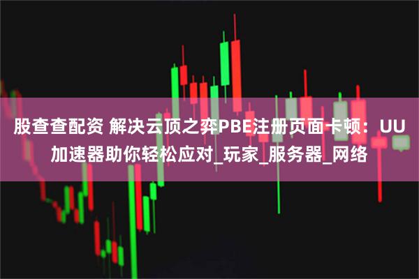 股查查配资 解决云顶之弈PBE注册页面卡顿：UU加速器助你轻松应对_玩家_服务器_网络