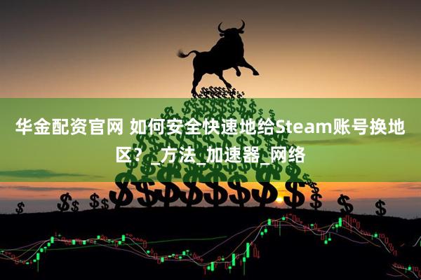 华金配资官网 如何安全快速地给Steam账号换地区？_方法_加速器_网络
