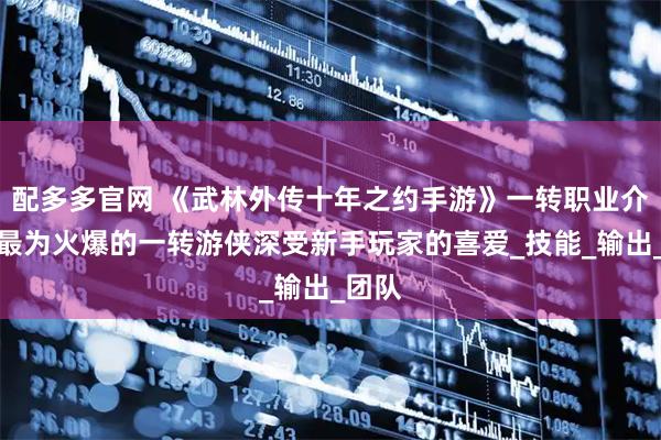 配多多官网 《武林外传十年之约手游》一转职业介绍：最为火爆的一转游侠深受新手玩家的喜爱_技能_输出_团队