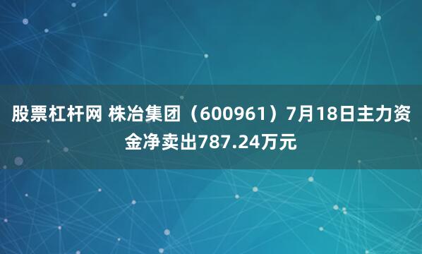 股票杠杆网 株冶集团（600961）7月18日主力资金净卖出787.24万元