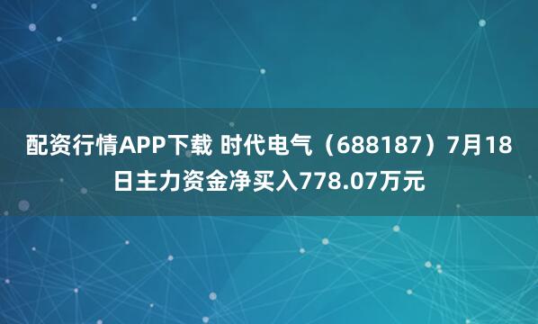 配资行情APP下载 时代电气（688187）7月18日主力资金净买入778.07万元