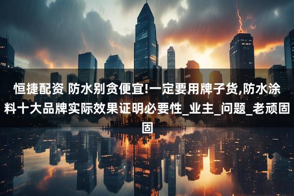 恒捷配资 防水别贪便宜!一定要用牌子货,防水涂料十大品牌实际效果证明必要性_业主_问题_老顽固