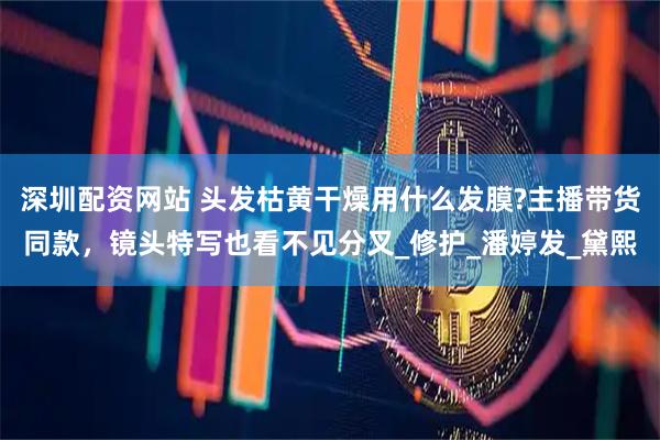 深圳配资网站 头发枯黄干燥用什么发膜?主播带货同款，镜头特写也看不见分叉_修护_潘婷发_黛熙