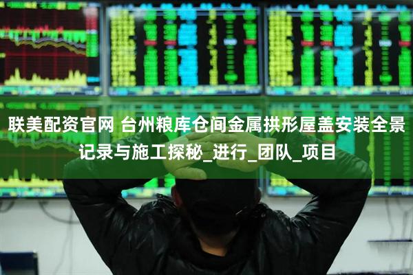 联美配资官网 台州粮库仓间金属拱形屋盖安装全景记录与施工探秘_进行_团队_项目