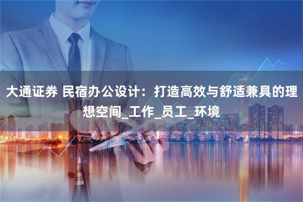 大通证券 民宿办公设计：打造高效与舒适兼具的理想空间_工作_员工_环境