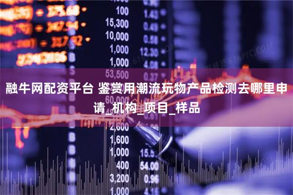 融牛网配资平台 鉴赏用潮流玩物产品检测去哪里申请_机构_项目_样品