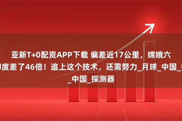 亚新T+0配资APP下载 偏差近17公里，嫦娥六号与印度差了46倍！追上这个技术，还需努力_月球_中国_探测器