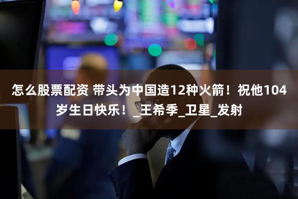 怎么股票配资 带头为中国造12种火箭！祝他104岁生日快乐！_王希季_卫星_发射