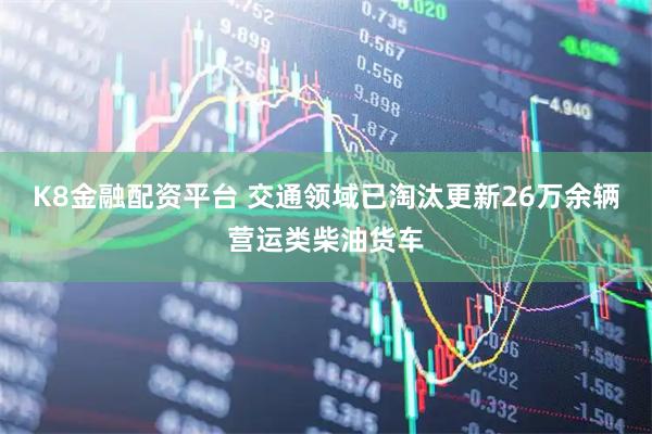K8金融配资平台 交通领域已淘汰更新26万余辆营运类柴油货车