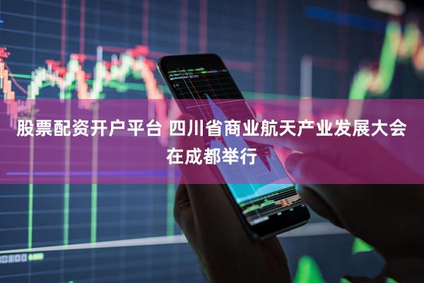 股票配资开户平台 四川省商业航天产业发展大会在成都举行