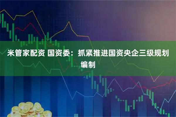 米管家配资 国资委：抓紧推进国资央企三级规划编制