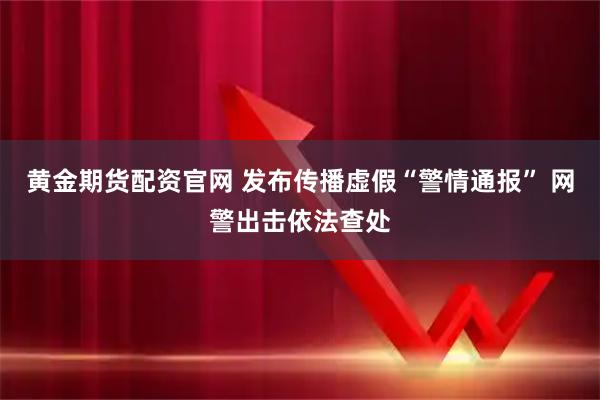 黄金期货配资官网 发布传播虚假“警情通报” 网警出击依法查处