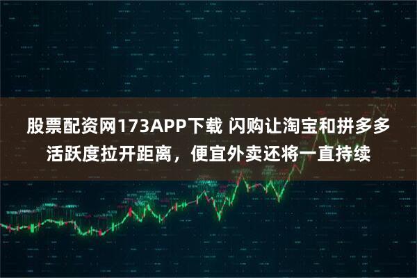 股票配资网173APP下载 闪购让淘宝和拼多多活跃度拉开距离，便宜外卖还将一直持续