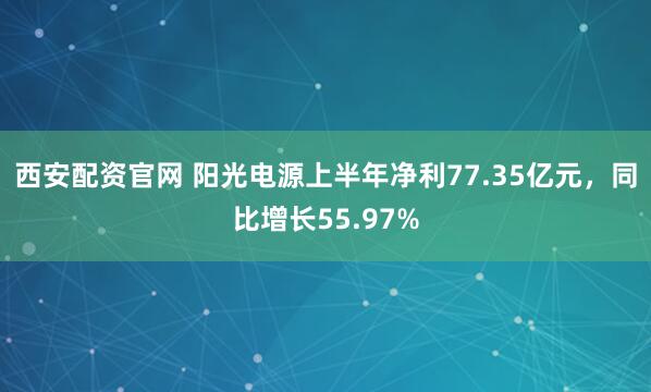 西安配资官网 阳光电源上半年净利77.35亿元，同比增长55.97%