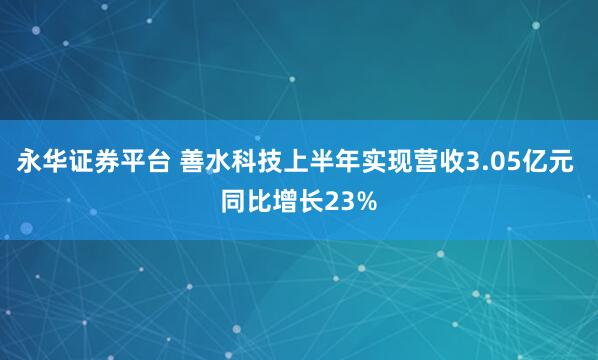 永华证券平台 善水科技上半年实现营收3.05亿元 同比增长23%