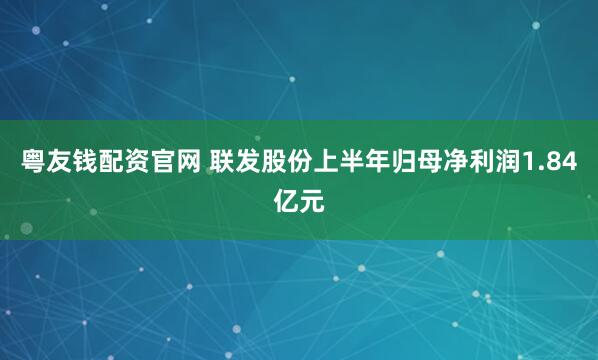 粤友钱配资官网 联发股份上半年归母净利润1.84亿元