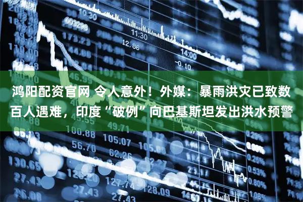 鸿阳配资官网 令人意外！外媒：暴雨洪灾已致数百人遇难，印度“破例”向巴基斯坦发出洪水预警