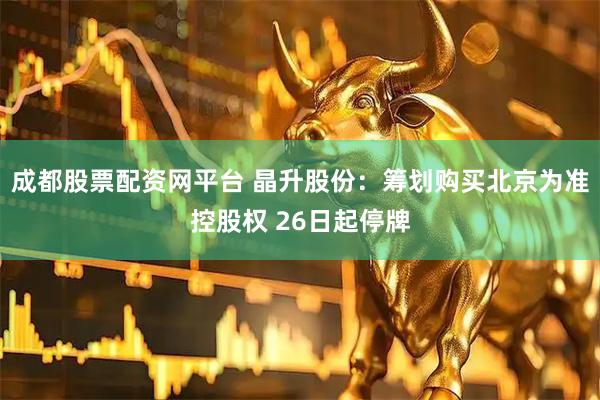 成都股票配资网平台 晶升股份：筹划购买北京为准控股权 26日起停牌