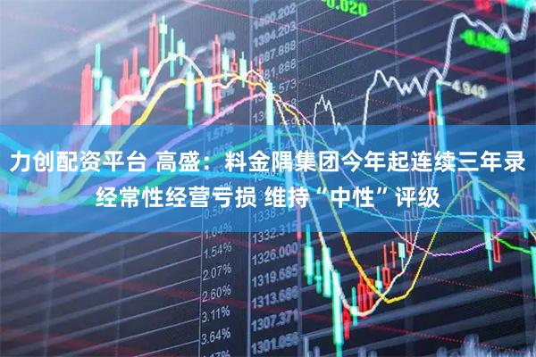 力创配资平台 高盛：料金隅集团今年起连续三年录经常性经营亏损 维持“中性”评级