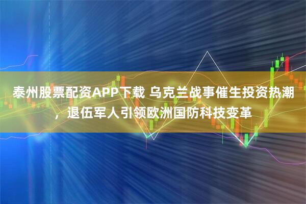 泰州股票配资APP下载 乌克兰战事催生投资热潮，退伍军人引领欧洲国防科技变革