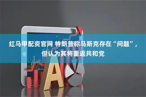 红马甲配资官网 特朗普称马斯克存在“问题”，但认为其将重返共和党